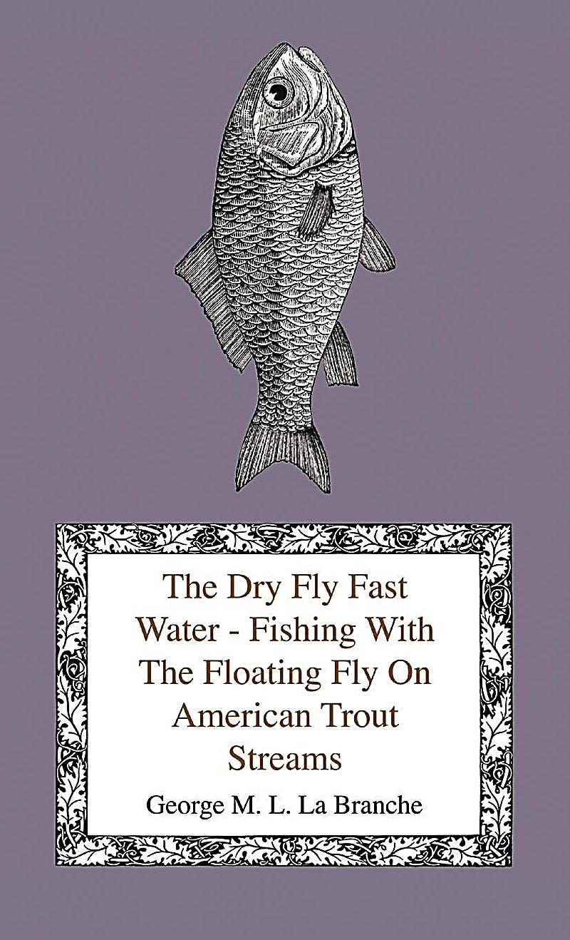 The Dry Fly Fast Water - Fishing with the Floating Fly on American Trout Streams, Together with Some Observations on Fly Fishing in General