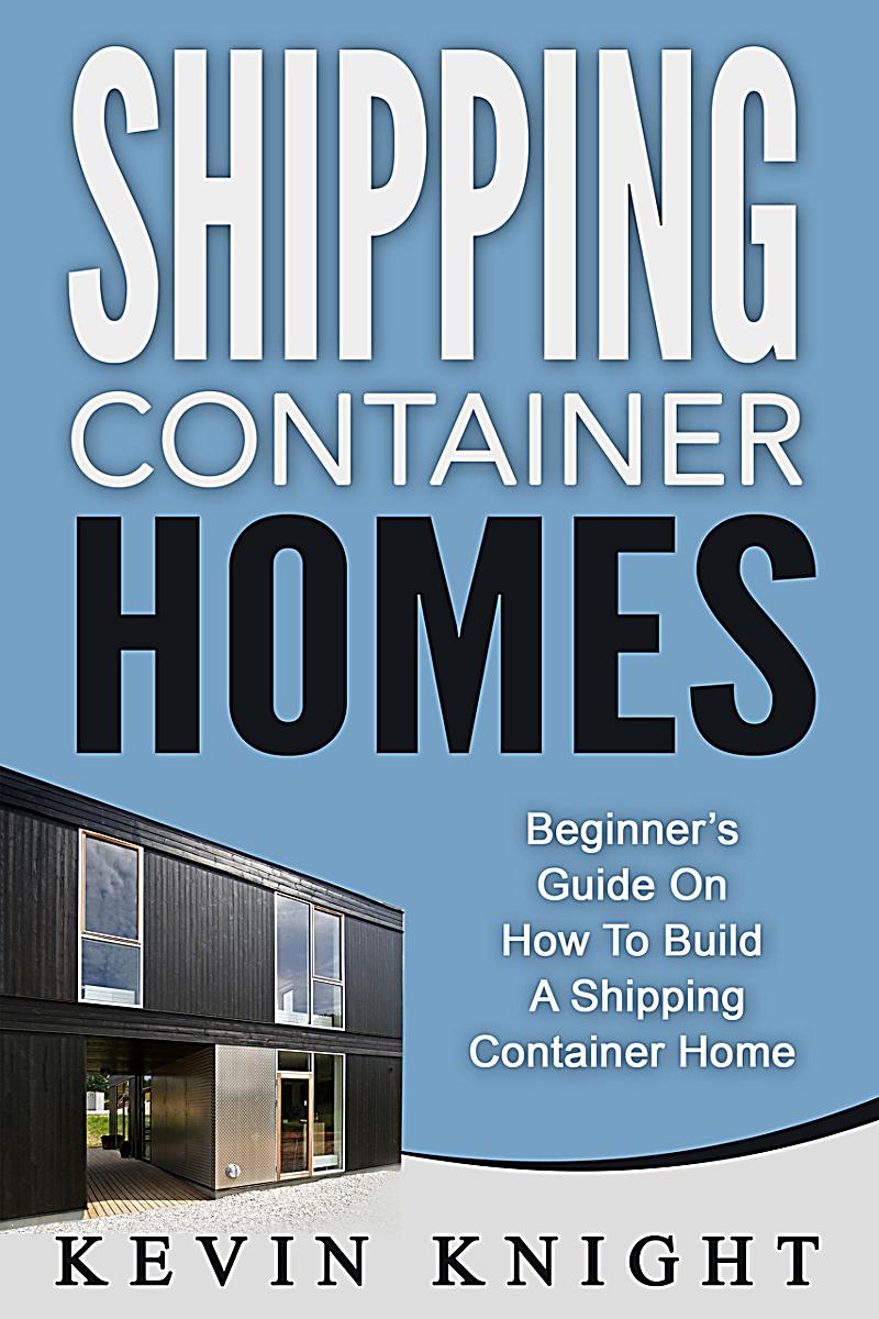 Shipping Container Homes: Beginner´s Guide On How To Build A Shipping Container Home