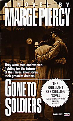 a critique of gone to soldiers by marge piercy Kirkus review despite a contrived subject--the parallel adjustment problems of a 21st-century cyborg and a 17th-century golem--the latest from piercy (summer people, 1989 gone to soldiers, 1987) boils down to a gripping love story. a critique of gone to soldiers by marge piercy Kirkus review despite a contrived subject--the parallel adjustment problems of a 21st-century cyborg and a 17th-century golem--the latest from piercy (summer people, 1989 gone to soldiers, 1987) boils down to a gripping love story.
