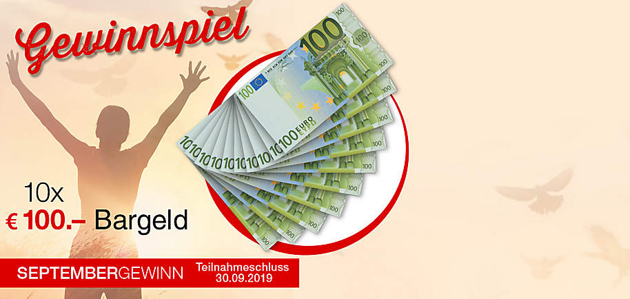 Gewinnen Sie 2019 Preise im Gesamtwert von über € 250.000.-
Machen Sie jetzt mit und nutzen Sie Ihre Chance auf monatlich wechselnde Preise und € 20.000.- in bar als Jahreschance!
Gewinnen Sie im September 10 x € 100.- Bargeld.
Diesen Monat haben Sie die Chance Ihre Kasse aufzubessern und zwar mit € 100.- Bargeld direkt auf die Bankkonto! Erfüllen Sie sich Ihre Wünsche: Egal ob Shopping, Wochenend-Ausflug oder etwas ganz anderes.