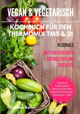 Vegan & vegetarisch. Kochbuch für den Thermomix TM5 & 31. Regionale Mittagessen oder Abendessen und Desserts. Vegane & vegetarische saisonale Rezepte. Gesunde Ernährung - Abnehmen - Diät - Christina Keller | 